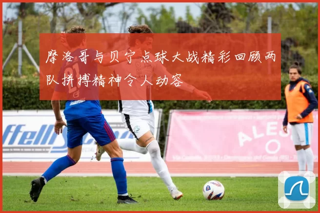 摩洛哥与贝宁点球大战精彩回顾两队拼搏精神令人动容