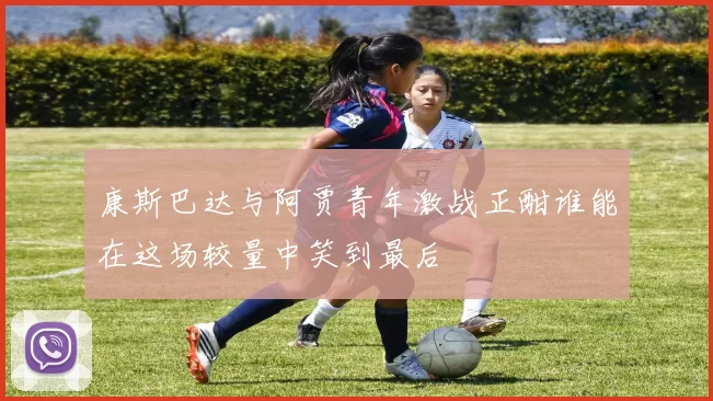 康斯巴达与阿贾青年激战正酣谁能在这场较量中笑到最后
