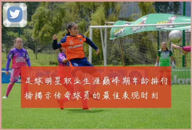 足球明星职业生涯巅峰期年龄排行榜揭示传奇球员的最佳表现时刻