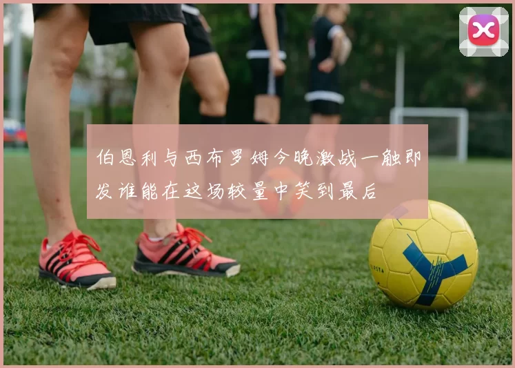 伯恩利与西布罗姆今晚激战一触即发谁能在这场较量中笑到最后