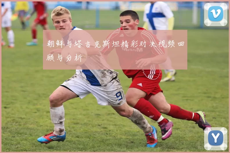 朝鲜与塔吉克斯坦精彩对决视频回顾与分析