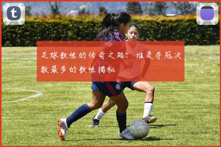 足球教练的传奇之路：谁是夺冠次数最多的教练揭秘