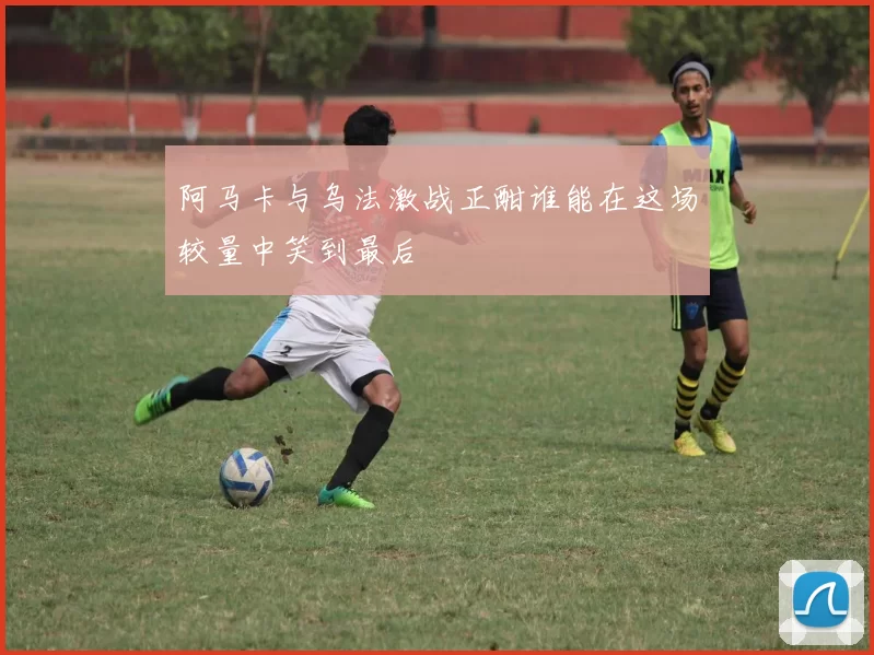 阿马卡与乌法激战正酣谁能在这场较量中笑到最后