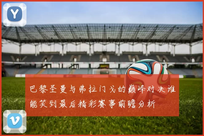 巴黎圣曼与弗拉门戈的巅峰对决谁能笑到最后精彩赛事前瞻分析