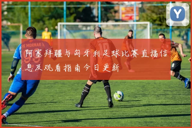 阿塞拜疆与匈牙利足球比赛直播信息及观看指南今日更新