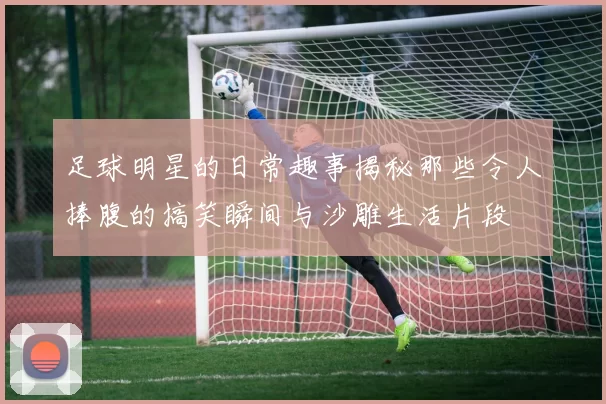 足球明星的日常趣事揭秘那些令人捧腹的搞笑瞬间与沙雕生活片段