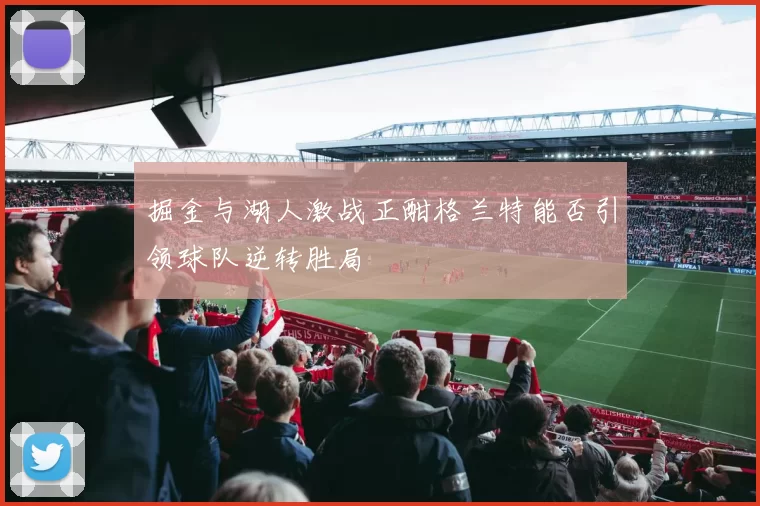 掘金与湖人激战正酣格兰特能否引领球队逆转胜局