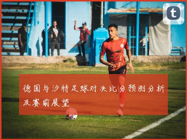 德国与沙特足球对决比分预测分析及赛前展望