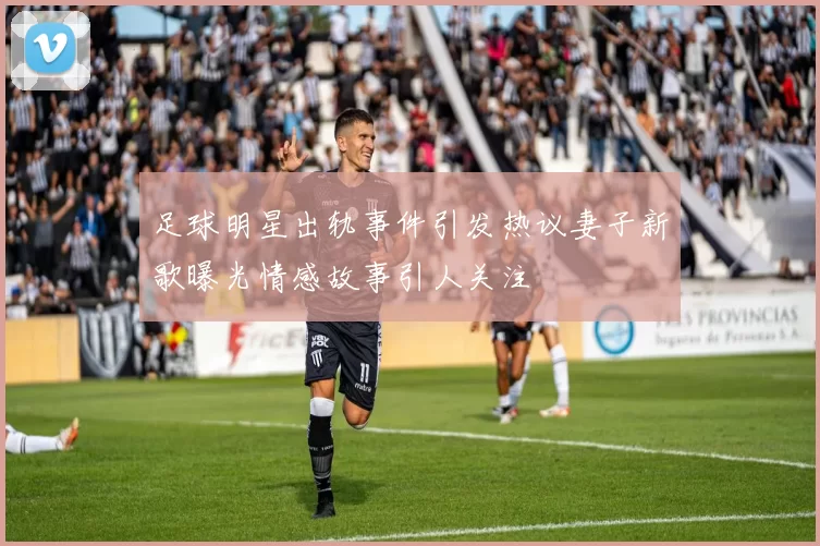 足球明星出轨事件引发热议妻子新歌曝光情感故事引人关注