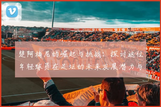楚阿梅尼的崛起与挑战：探讨这位年轻球员在足坛的未来发展潜力与影响力